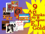 Art books by and about E.J. Gold including Draw Good Now, Mysteries of Still Life, Charcoal Nudes, Awesome Graphite Landscapes, Amazing Sculpture You Can Do, Miro's Dream, Pure Gesture, My Otis Experience, E.J. Gold at MoMA